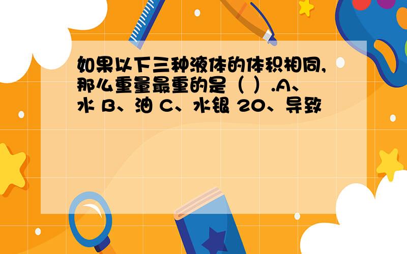 如果以下三种液体的体积相同,那么重量最重的是（ ）.A、水 B、油 C、水银 20、导致