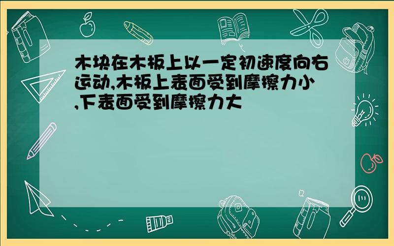 木块在木板上以一定初速度向右运动,木板上表面受到摩擦力小,下表面受到摩擦力大