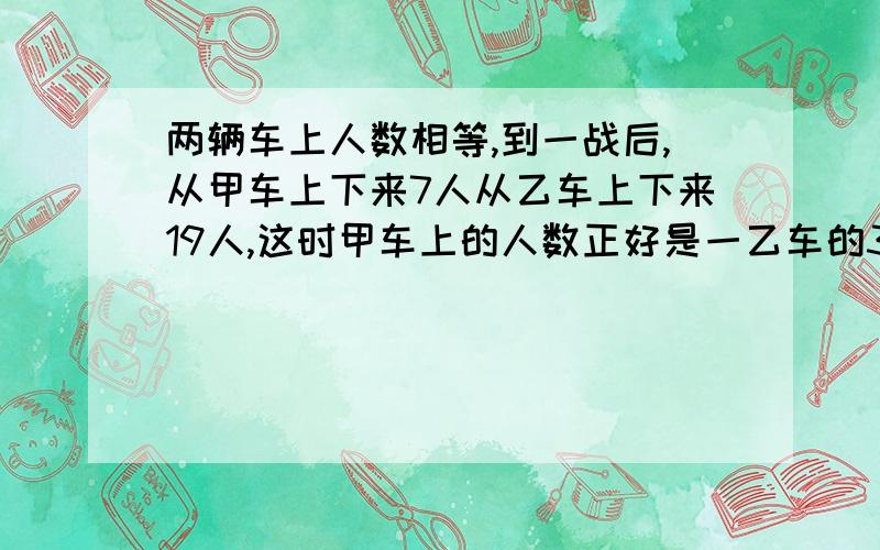 两辆车上人数相等,到一战后,从甲车上下来7人从乙车上下来19人,这时甲车上的人数正好是一乙车的3,倍,现