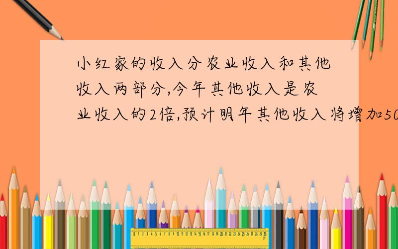 小红家的收入分农业收入和其他收入两部分,今年其他收入是农业收入的2倍,预计明年其他收入将增加50%,而农业收入将减少30