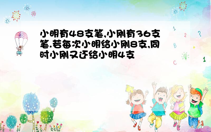 小明有48支笔,小刚有36支笔.若每次小明给小刚8支,同时小刚又还给小明4支