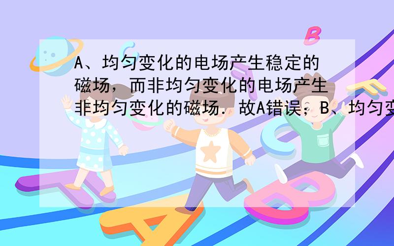 A、均匀变化的电场产生稳定的磁场，而非均匀变化的电场产生非均匀变化的磁场．故A错误；B、均匀变化的磁场一定产生