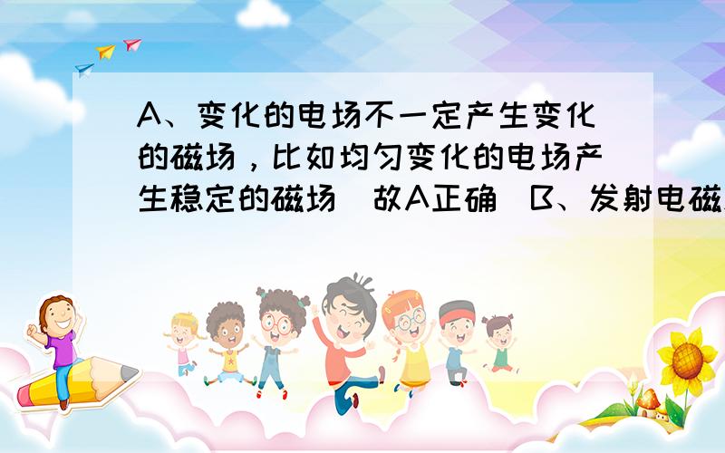 A、变化的电场不一定产生变化的磁场，比如均匀变化的电场产生稳定的磁场．故A正确．B、发射电磁波根据不同的用途采