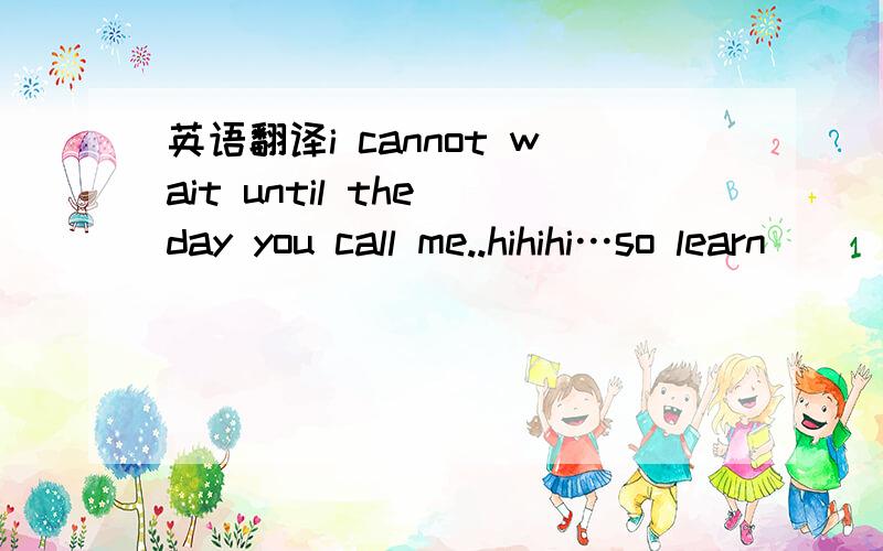 英语翻译i cannot wait until the day you call me..hihihi…so learn