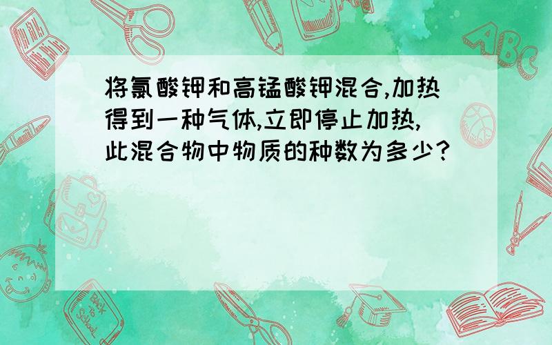 将氯酸钾和高锰酸钾混合,加热得到一种气体,立即停止加热,此混合物中物质的种数为多少?