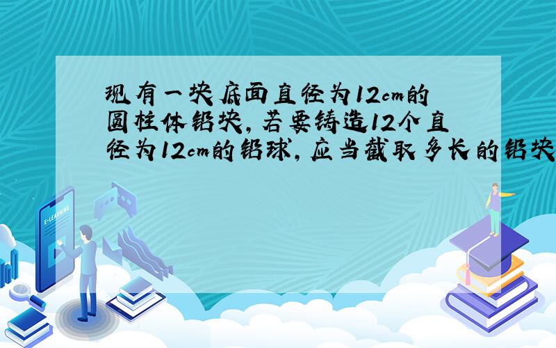 现有一块底面直径为12cm的圆柱体铅块,若要铸造12个直径为12cm的铅球,应当截取多长的铅块?