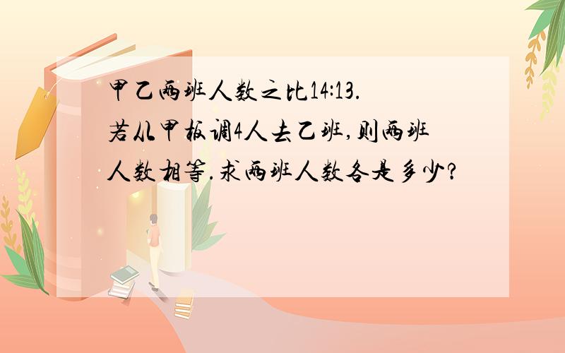 甲乙两班人数之比14:13.若从甲板调4人去乙班,则两班人数相等.求两班人数各是多少?