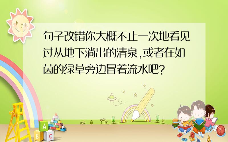 句子改错你大概不止一次地看见过从地下淌出的清泉,或者在如茵的绿草旁边冒着流水吧?