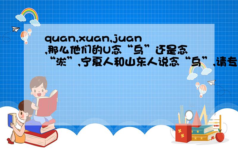 quan,xuan,juan,那么他们的U念“乌”还是念“淤”,宁夏人和山东人说念“乌”,请专家赐教一下.