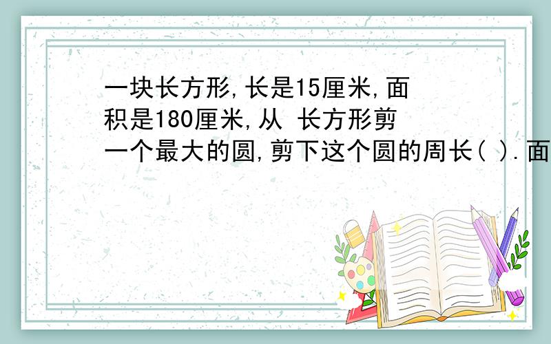 一块长方形,长是15厘米,面积是180厘米,从 长方形剪一个最大的圆,剪下这个圆的周长( ).面积是( )