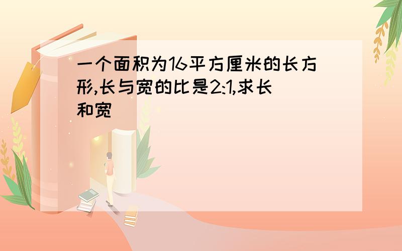 一个面积为16平方厘米的长方形,长与宽的比是2:1,求长和宽