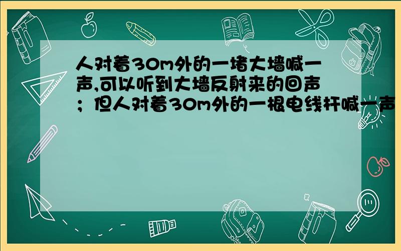 人对着30m外的一堵大墙喊一声,可以听到大墙反射来的回声；但人对着30m外的一根电线杆喊一声