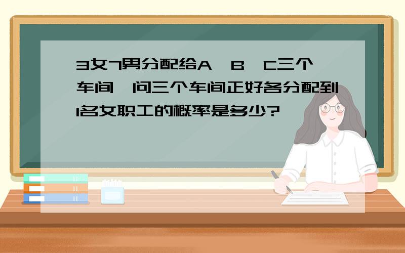 3女7男分配给A、B、C三个车间,问三个车间正好各分配到1名女职工的概率是多少?