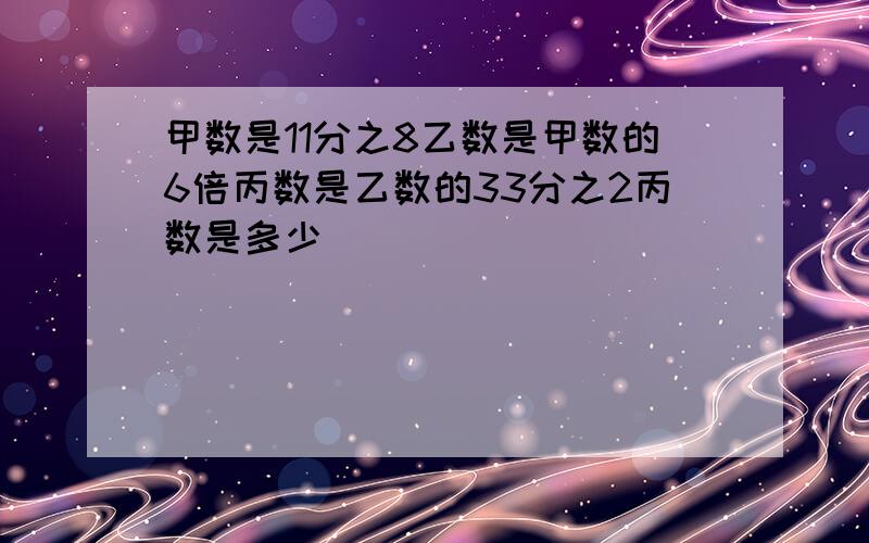 甲数是11分之8乙数是甲数的6倍丙数是乙数的33分之2丙数是多少