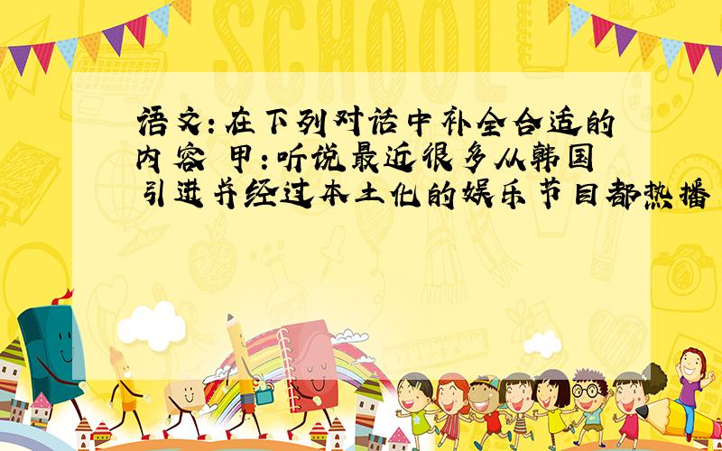 语文：在下列对话中补全合适的内容 甲：听说最近很多从韩国引进并经过本土化的娱乐节目都热播了，例如《爸爸去哪儿》、《奔跑吧