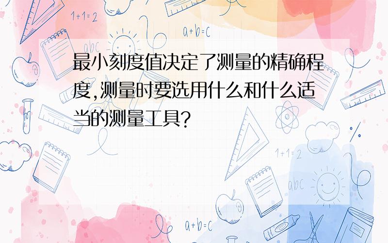 最小刻度值决定了测量的精确程度,测量时要选用什么和什么适当的测量工具?