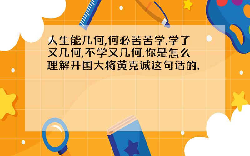 人生能几何,何必苦苦学.学了又几何,不学又几何.你是怎么理解开国大将黄克诚这句话的.