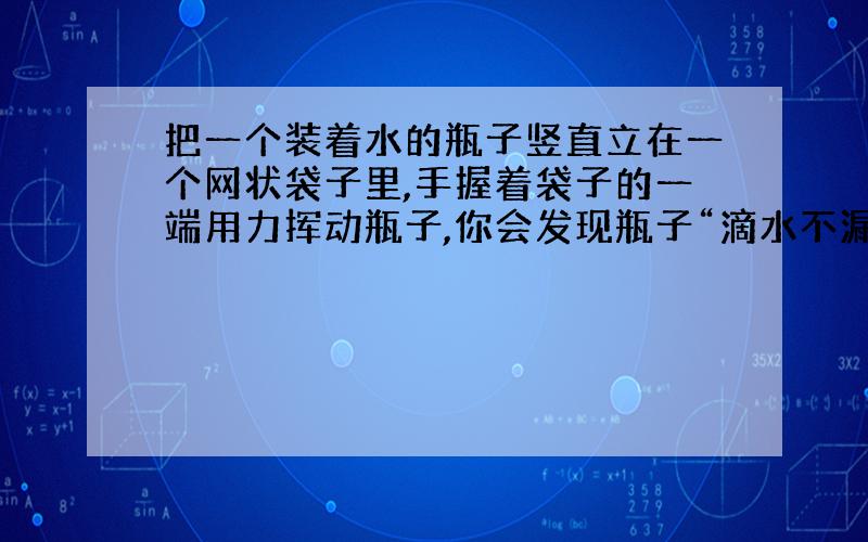 把一个装着水的瓶子竖直立在一个网状袋子里,手握着袋子的一端用力挥动瓶子,你会发现瓶子“滴水不漏”,这是什么原理?