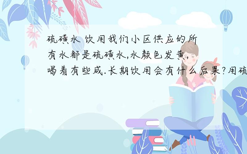 硫磺水 饮用我们小区供应的所有水都是硫磺水,水颜色发黄,喝着有些咸.长期饮用会有什么后果?用硫磺水做饭会对身体有什么坏处