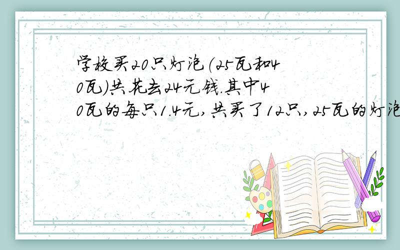 学校买20只灯泡（25瓦和40瓦）共花去24元钱.其中40瓦的每只1.4元,共买了12只,25瓦的灯泡每只多少?