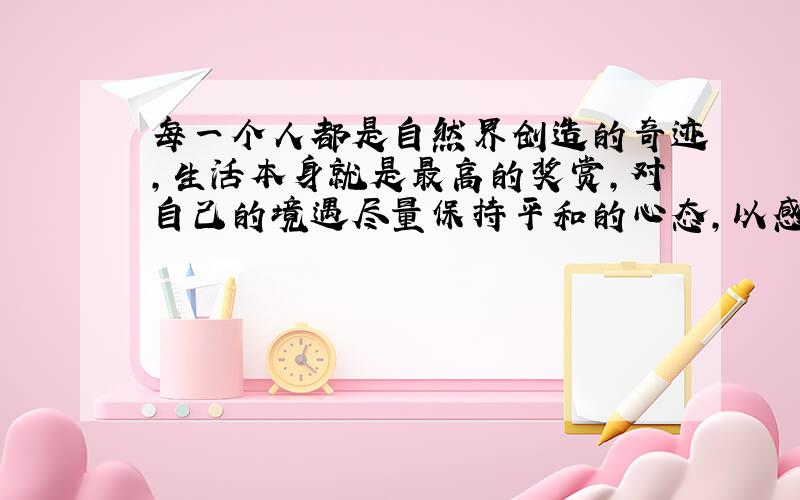 每一个人都是自然界创造的奇迹,生活本身就是最高的奖赏,对自己的境遇尽量保持平和的心态,以感恩的心情去充满热情的生活的人,