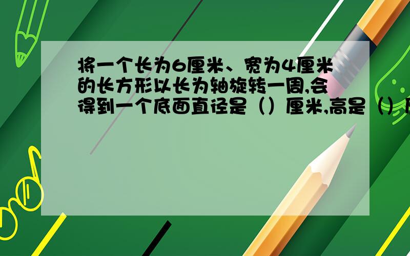 将一个长为6厘米、宽为4厘米的长方形以长为轴旋转一周,会得到一个底面直径是（）厘米,高是（）厘米的（）体