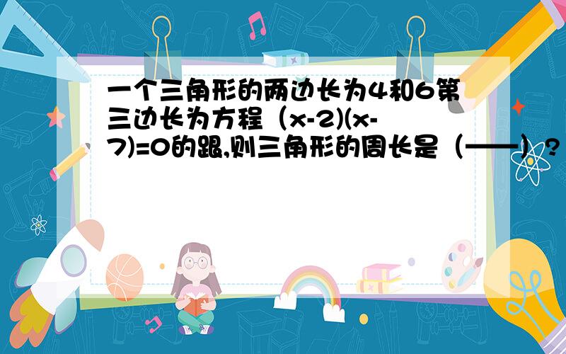 一个三角形的两边长为4和6第三边长为方程（x-2)(x-7)=0的跟,则三角形的周长是（——）?