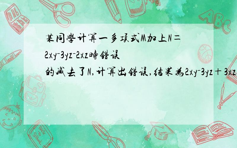 某同学计算一多项式M加上N＝2xy－3yz－2xz时错误的减去了N,计算出错误,结果为2xy－3yz＋3xz,试着求出正