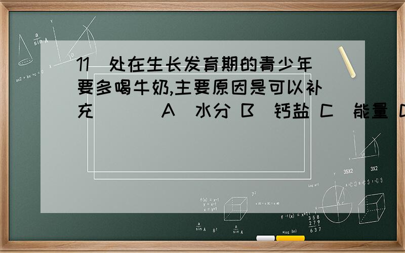 11．处在生长发育期的青少年要多喝牛奶,主要原因是可以补充 （ ） A．水分 B．钙盐 C．能量 D．维生素 16