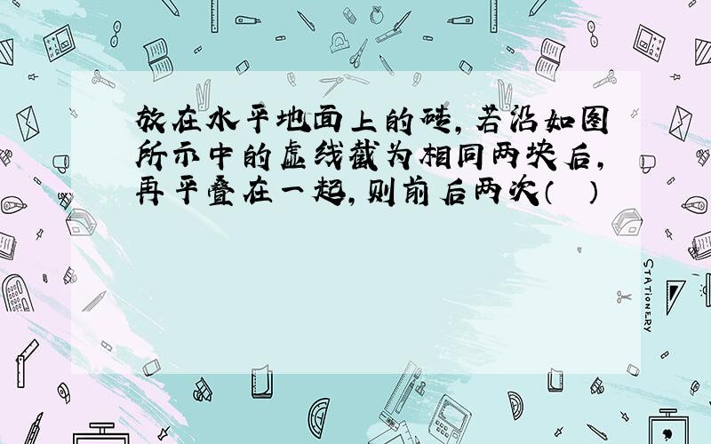 放在水平地面上的砖，若沿如图所示中的虚线截为相同两块后，再平叠在一起，则前后两次（　　）