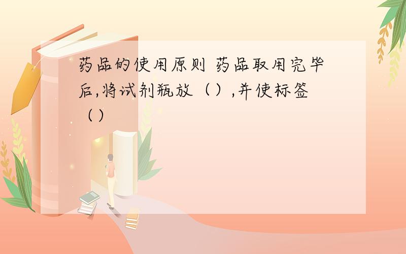 药品的使用原则 药品取用完毕后,将试剂瓶放（）,并使标签（）