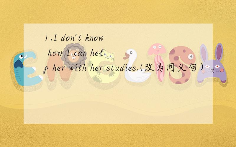 1.I don't know how I can help her with her studies.(改为同义句）