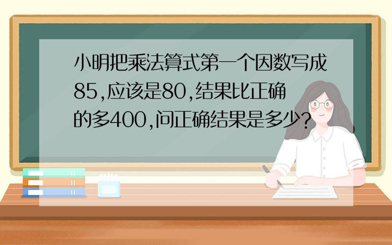 小明把乘法算式第一个因数写成85,应该是80,结果比正确的多400,问正确结果是多少?