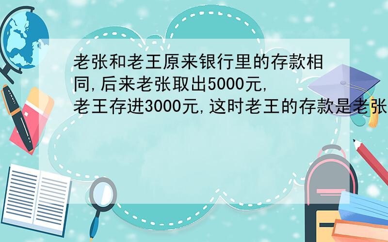 老张和老王原来银行里的存款相同,后来老张取出5000元,老王存进3000元,这时老王的存款是老张的3倍,两人