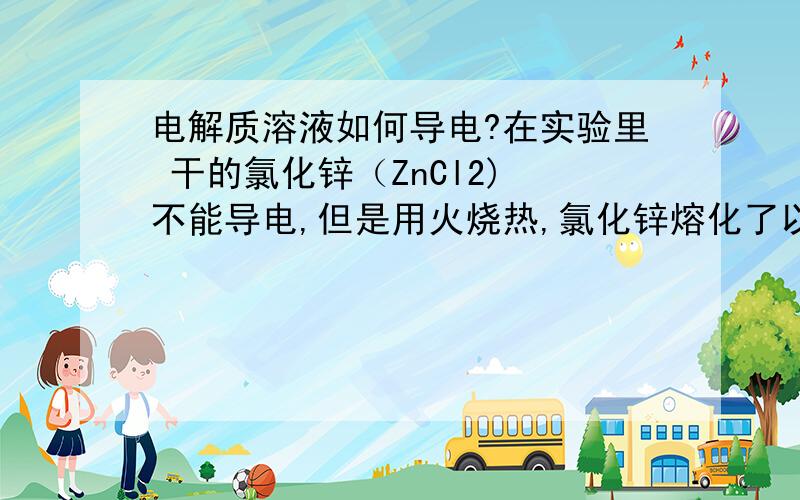 电解质溶液如何导电?在实验里 干的氯化锌（ZnCl2) 不能导电,但是用火烧热,氯化锌熔化了以后就能导电了,是因为氯化锌