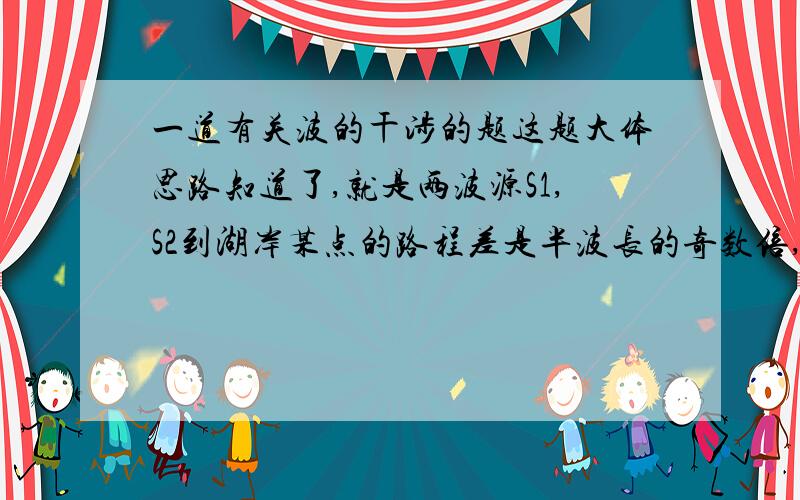 一道有关波的干涉的题这题大体思路知道了,就是两波源S1,S2到湖岸某点的路程差是半波长的奇数倍,既1米,3米,左右两边各