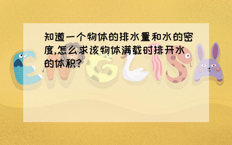 知道一个物体的排水量和水的密度,怎么求该物体满载时排开水的体积?