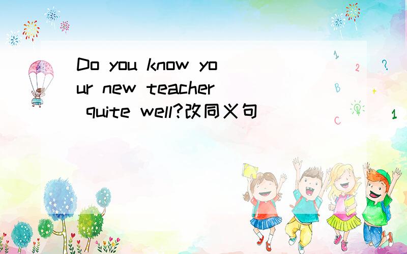 Do you know your new teacher quite well?改同义句