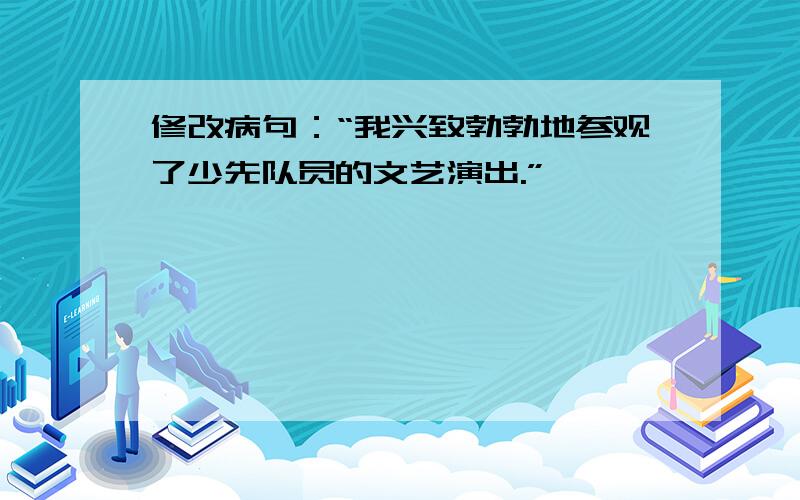 修改病句：“我兴致勃勃地参观了少先队员的文艺演出.”