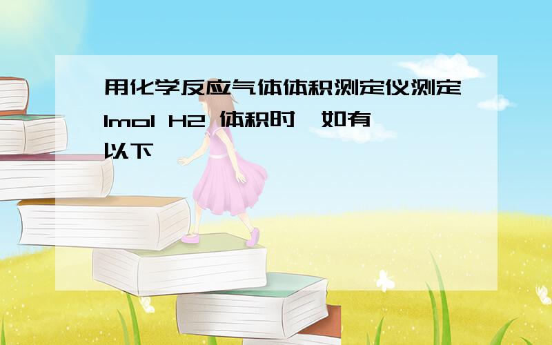 用化学反应气体体积测定仪测定1mol H2 体积时,如有以下