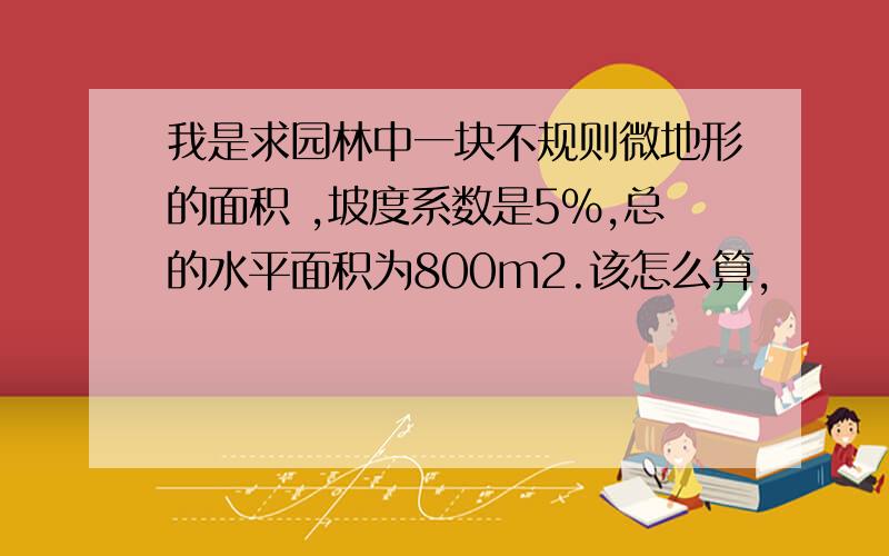 我是求园林中一块不规则微地形的面积 ,坡度系数是5%,总的水平面积为800m2.该怎么算,