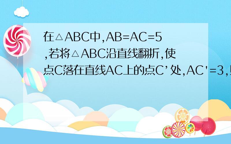 在△ABC中,AB=AC=5,若将△ABC沿直线翻折,使点C落在直线AC上的点C’处,AC'=3,则