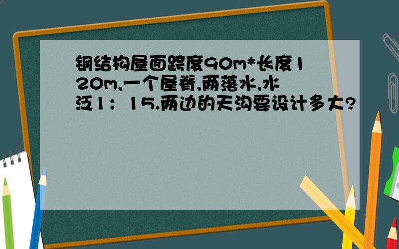 钢结构屋面跨度90m*长度120m,一个屋脊,两落水,水泛1：15.两边的天沟要设计多大?