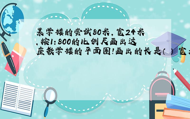 某学楼的尝试80米,宽24米,按1：800的比例尺画出这座教学楼的平面图!画出的长是（ ） 宽是（ ）