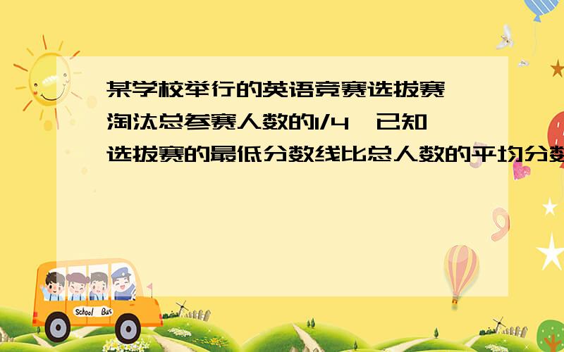 某学校举行的英语竞赛选拔赛,淘汰总参赛人数的1/4,已知选拔赛的最低分数线比总人数的平均分数少2分