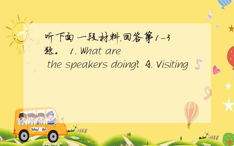 听下面一段材料，回答第1-3题。 1. What are the speakers doing? A. Visiting