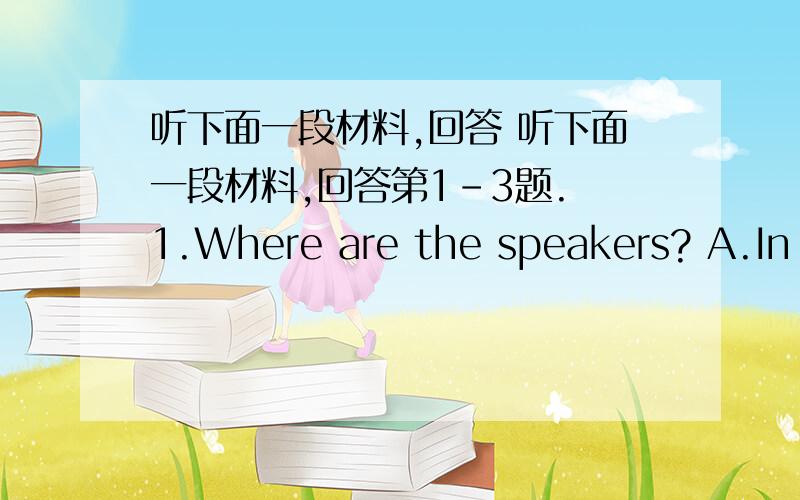 听下面一段材料,回答 听下面一段材料,回答第1-3题. 1.Where are the speakers? A.In P