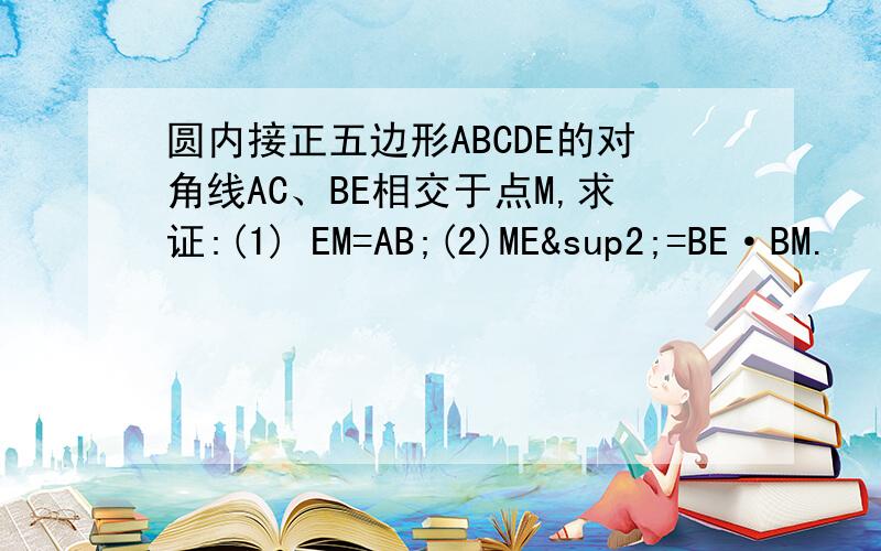 圆内接正五边形ABCDE的对角线AC、BE相交于点M,求证:(1) EM=AB;(2)ME²=BE·BM.