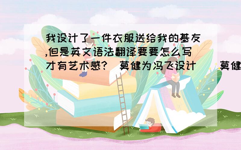 我设计了一件衣服送给我的基友,但是英文语法翻译要要怎么写才有艺术感?（莫健为冯飞设计）（莫健为冯飞制作）（莫健赠予冯飞）