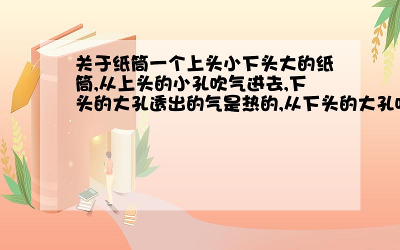 关于纸筒一个上头小下头大的纸筒,从上头的小孔吹气进去,下头的大孔透出的气是热的,从下头的大孔吹气进去,透出的气是冷的,为